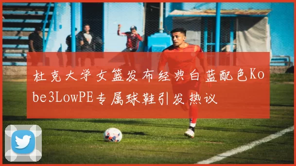 杜克大学女篮发布经典白蓝配色Kobe3LowPE专属球鞋引发热议