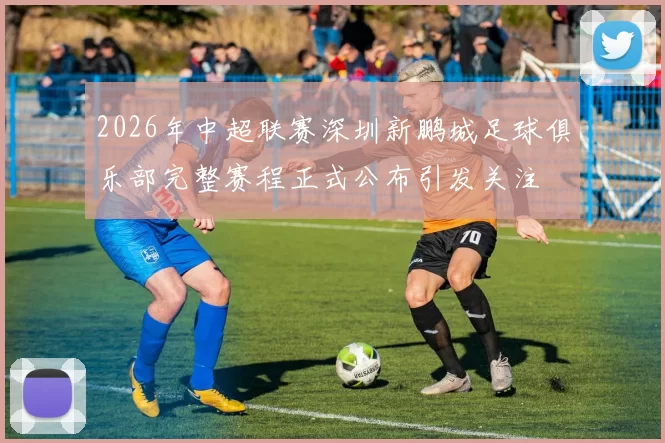 2026年中超联赛深圳新鹏城足球俱乐部完整赛程正式公布引发关注