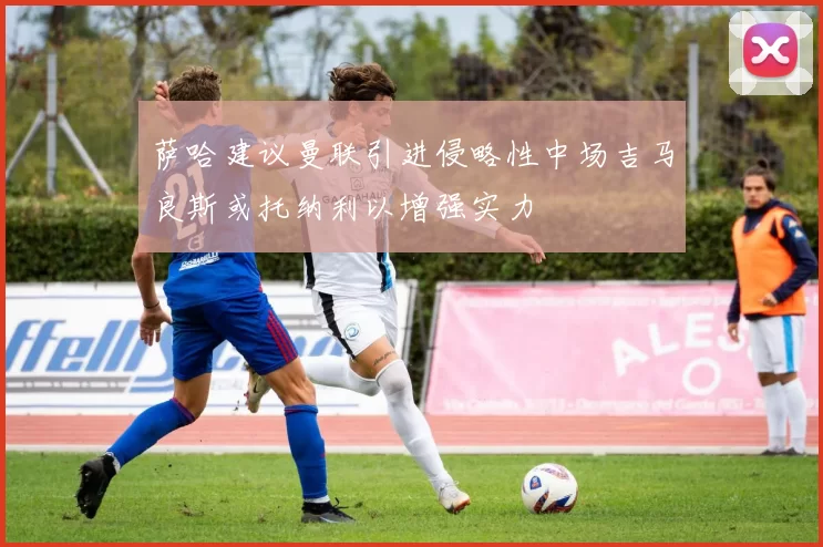 萨哈建议曼联引进侵略性中场吉马良斯或托纳利以增强实力