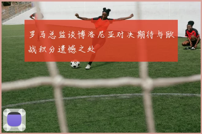 罗马总监谈博洛尼亚对决期待与欧战积分遗憾之处