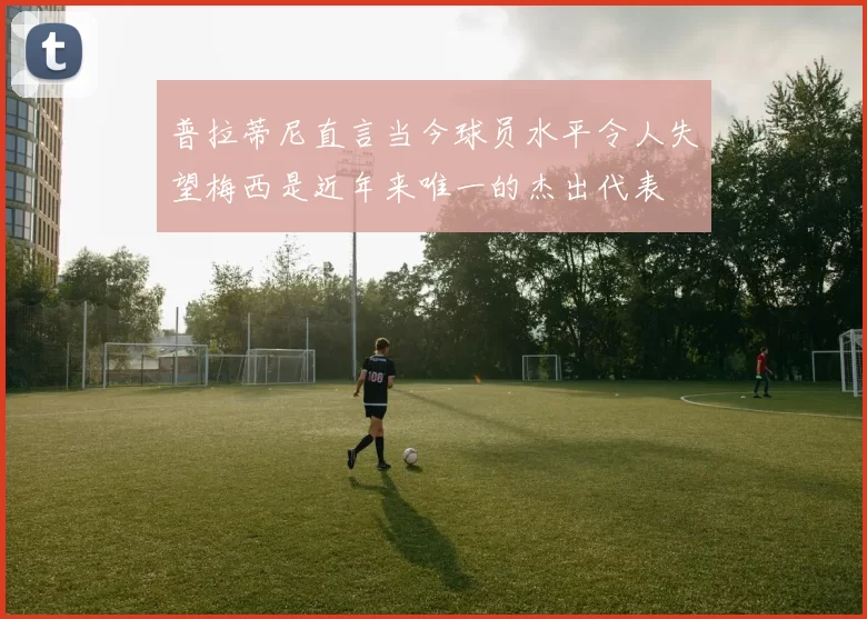 普拉蒂尼直言当今球员水平令人失望梅西是近年来唯一的杰出代表