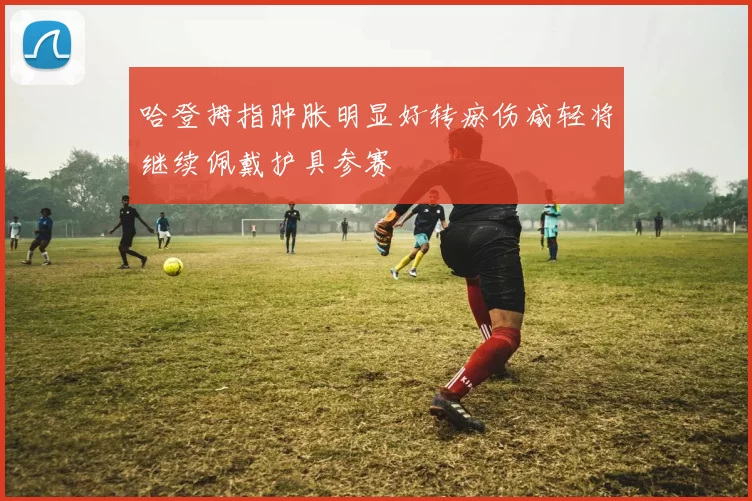 哈登拇指肿胀明显好转瘀伤减轻将继续佩戴护具参赛
