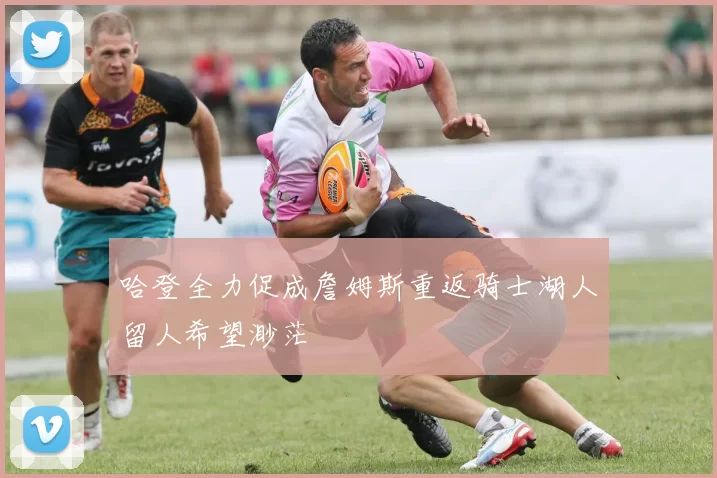 哈登全力促成詹姆斯重返骑士湖人留人希望渺茫
