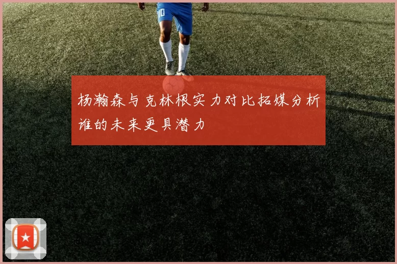 杨瀚森与克林根实力对比拓媒分析谁的未来更具潜力