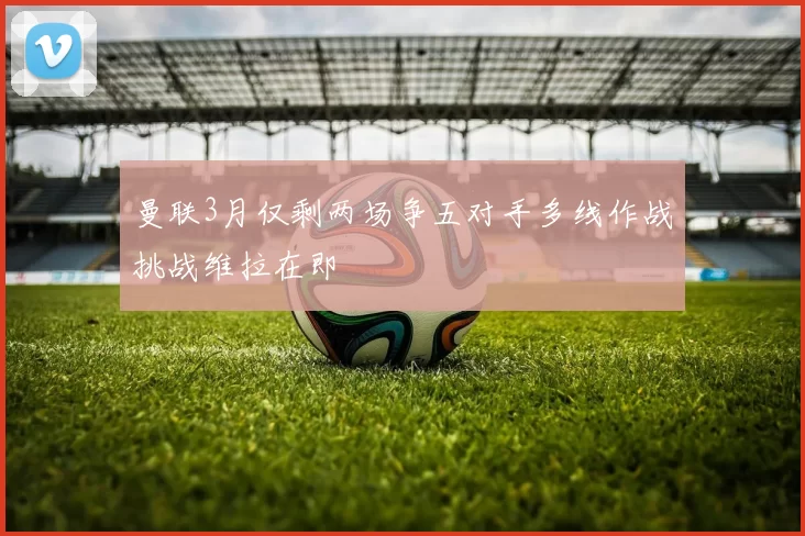 曼联3月仅剩两场争五对手多线作战挑战维拉在即