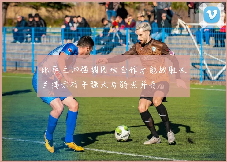 比萨主帅强调团结合作才能战胜米兰揭示对手强大与弱点并存