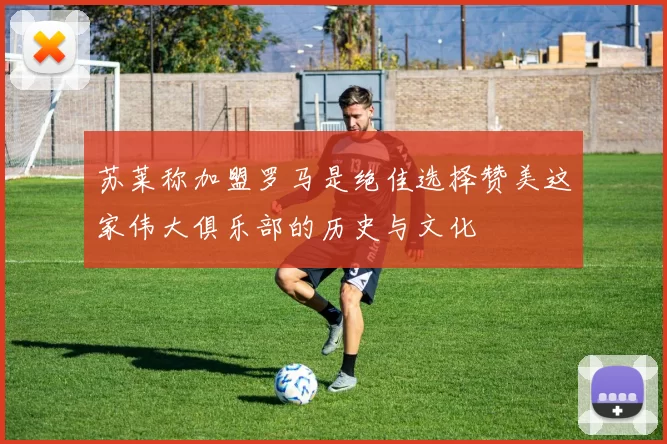 苏莱称加盟罗马是绝佳选择赞美这家伟大俱乐部的历史与文化
