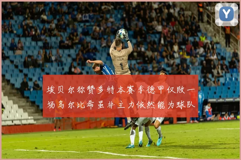 埃贝尔称赞多特本赛季德甲仅败一场乌尔比希虽非主力依然能为球队贡献力量