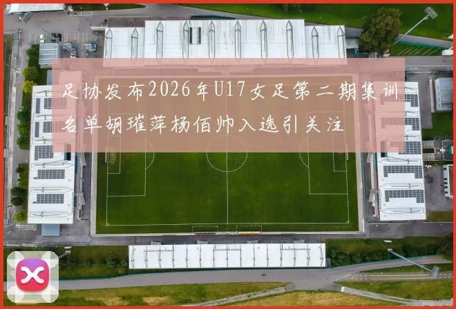 足协发布2026年U17女足第二期集训名单胡璀萍杨佰帅入选引关注