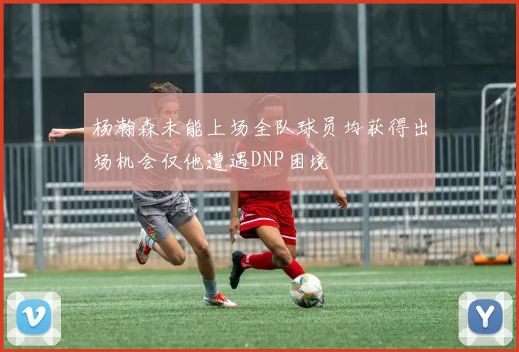杨瀚森未能上场全队球员均获得出场机会仅他遭遇DNP困境