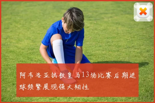 阿韦洛亚执教皇马13场比赛后期进球频繁展现强大韧性