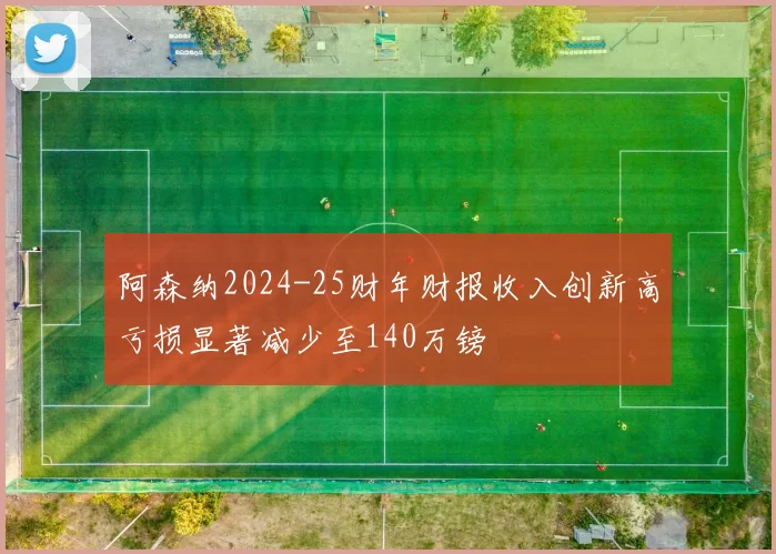 阿森纳2024-25财年财报收入创新高亏损显著减少至140万镑