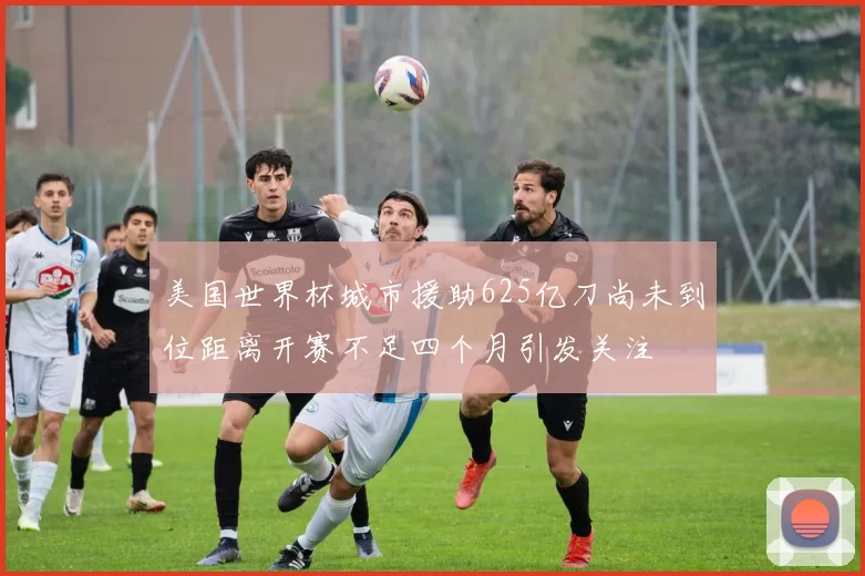 美国世界杯城市援助625亿刀尚未到位距离开赛不足四个月引发关注