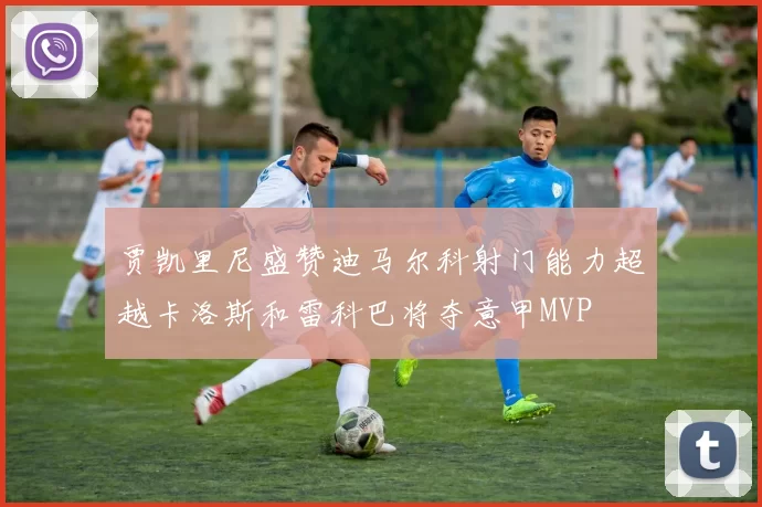 贾凯里尼盛赞迪马尔科射门能力超越卡洛斯和雷科巴将夺意甲MVP