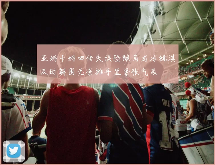 亚姆卡姆回传失误险酿乌龙方镜淇及时解围无奈摊手显紧张气氛