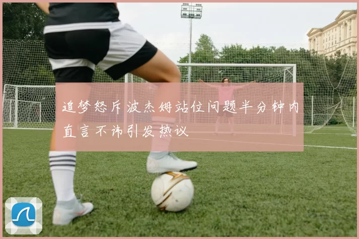 追梦怒斥波杰姆站位问题半分钟内直言不讳引发热议