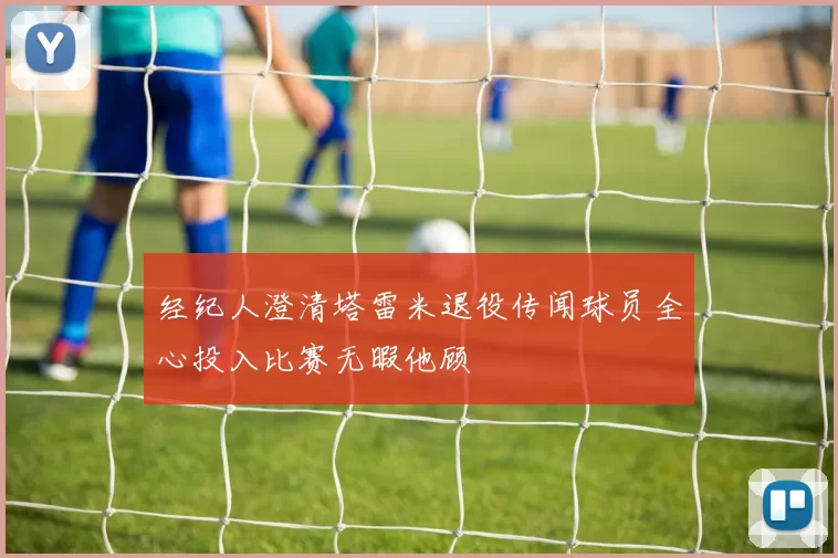 经纪人澄清塔雷米退役传闻球员全心投入比赛无暇他顾