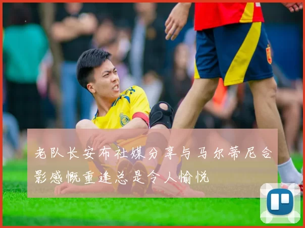 老队长安布社媒分享与马尔蒂尼合影感慨重逢总是令人愉悦