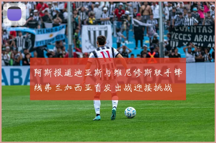 阿斯报道迪亚斯与维尼修斯联手锋线弗兰加西亚首发出战迎接挑战