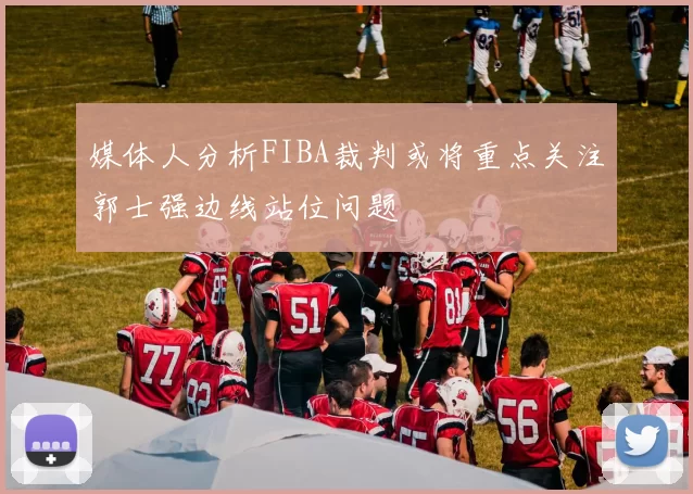 媒体人分析FIBA裁判或将重点关注郭士强边线站位问题