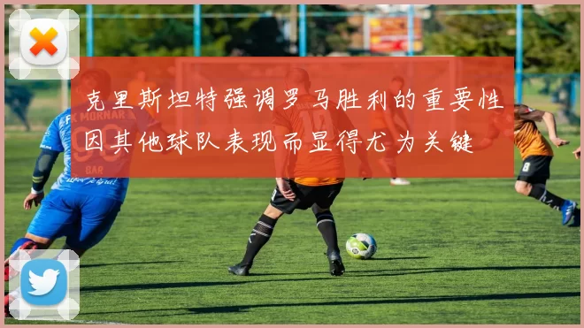 克里斯坦特强调罗马胜利的重要性因其他球队表现而显得尤为关键