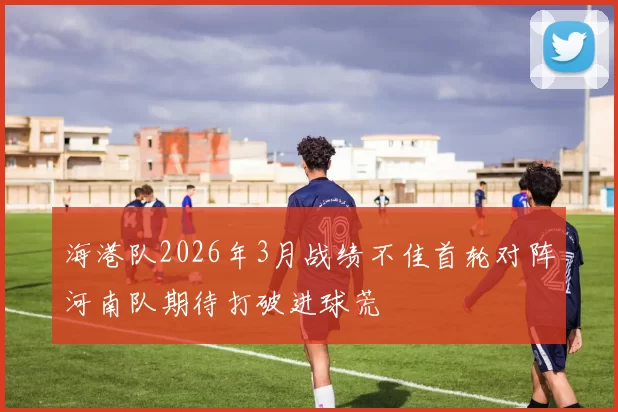 海港队2026年3月战绩不佳首轮对阵河南队期待打破进球荒