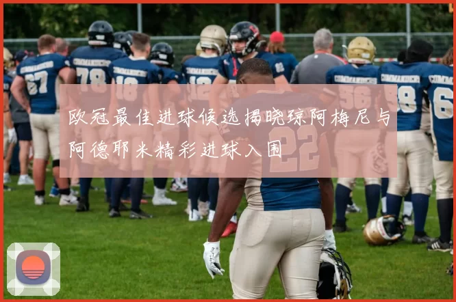 欧冠最佳进球候选揭晓琼阿梅尼与阿德耶米精彩进球入围
