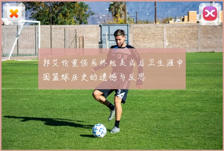 郭艾伦重伤或终结美式后卫生涯中国篮球历史的遗憾与反思
