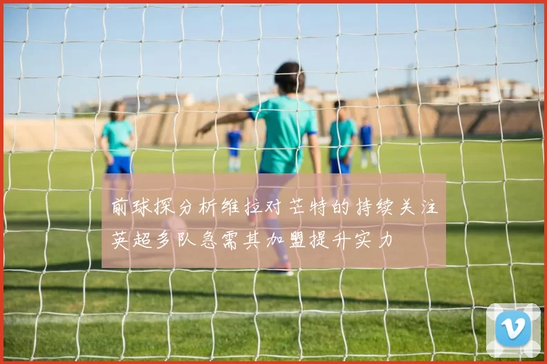 前球探分析维拉对芒特的持续关注英超多队急需其加盟提升实力